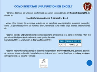 Podríamos decir que las funciones son fórmulas que vienen ya incorporadas en Microsoft Excel 2010. Su
sintaxis es:
                           =nombre función(parámetro_1; parámetro _2; ... )

  Vemos cómo constan de un nombre y dentro de los paréntesis unos parámetros separados con punto y
coma. Los parámetros pueden ser números, textos, referencias a una celda o rango de ellas, otras funciones,
etc.


  Podemos insertar una función escribiéndola directamente en la celda o en la barra de fórmulas, y han de ir
precedidas del signo = (igual), del mismo modo que las fórmulas.
Ejemplo (SUMA() es una función de Microsoft Excel 2010):




  Podemos insertar funciones usando un asistente incorporado en Microsoft Excel 2010, para ello, después
de habernos situado en la celda deseada haremos click en el icono Insertar función de la cinta de opciones
correspondiente a la pestaña Fórmulas:
 