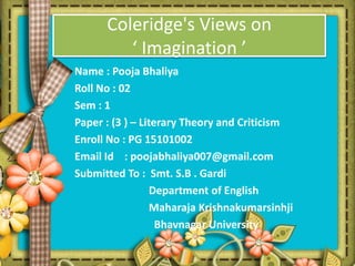 Coleridge's Views on
‘ Imagination ’
Name : Pooja Bhaliya
Roll No : 02
Sem : 1
Paper : (3 ) – Literary Theory and Criticism
Enroll No : PG 15101002
Email Id : poojabhaliya007@gmail.com
Submitted To : Smt. S.B . Gardi
Department of English
Maharaja Krishnakumarsinhji
Bhavnagar University
 