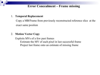 Error Concealment – Frame missing 1.  Temporal Replacement Copy a MB/Frame from previously reconstructed reference slice  at the exact same position 2.  Motion Vector Copy Exploits MVs of a few past frames Estimate the MV of each pixel in last successful frame Project last frame onto an estimate of missing frame 