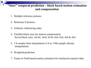 "Inter" temporal prediction – block based motion estimation and compensation 1.  Multiple reference pictures 2.  Reference P pictures 3.  Arbitrary referencing order 4.  Variable block sizes for motion compensation  Seven block sizes: 16x16, 16x8, 8x16, 8x8, 8x4, 4x8 & 4x4 5.  1/4-sample luma interpolation (1/4 or 1/8th-sample chroma  interpolation) 6.  Weighted prediction 7.  Frame or Field based motion estimation for interlaced scanned video 