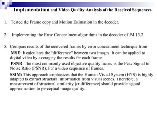 1.  Tested the Frame copy and Motion Estimation in the decoder. 2.  Implementing the Error Concealment algorithms in the decoder of JM 13.2.   Compare results of the recovered frames by error concealment technique from MSE :  It calculates the “difference” between two images. It can be applied to digital video by averaging the results for each frame . PSNR :  The most commonly used objective quality metric is the Peak Signal to Noise Ratio (PSNR). For a video sequence of frames.   SSIM:  This approach emphasizes that the Human Visual System (HVS) is highly  adapted to extract structural information from visual scenes. Therefore, a measurement of structural similarity (or difference) should provide a good approximation to perceptual image quality. Implementation  and Video Quality Analysis of the Received Sequences 