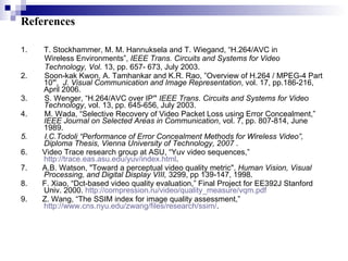 References T. Stockhammer, M. M. Hannuksela and T. Wiegand, “H.264/AVC in Wireless Environments”,  IEEE Trans. Circuits and Systems for Video Technology, Vol . 13, pp. 657- 673, July 2003. 2.  Soon-kak Kwon, A. Tamhankar and K.R. Rao, ” Overview of H.264 / MPEG-4 Part 10 ” ,  J. Visual Communication and Image Representation , vol. 17, pp.186-216, April 2006.  3.  S. Wenger, “H.264/AVC over IP ”   IEEE Trans. Circuits and Systems for Video Technology , vol. 13, pp. 645-656, July 2003.  4.  M. Wada, “Selective Recovery of Video Packet Loss using Error Concealment,”  IEEE Journal on Selected Areas in Communication , vol. 7, pp. 807-814, June 1989.  5.  I.C.Todoli “Performance of Error Concealment Methods for Wireless Video”, Diploma Thesis, Vienna University of Technology, 2007  . 6.  Video Trace research group at ASU, “Yuv video sequences,”  http://trace.eas.asu.edu/yuv/index.html . 7.  A.B. Watson, "Toward a perceptual video quality metric",  Human Vision, Visual Processing, and Digital Display VIII,  3299, pp 139-147, 1998.  8.  F. Xiao, “Dct-based video quality evaluation,” Final Project for EE392J Stanford Univ. 2000.  http://compression.ru/video/quality_measure/vqm.pdf 9.  Z. Wang, “The SSIM index for image quality assessment,”  http://www.cns.nyu.edu/zwang/files/research/ssim/ . 