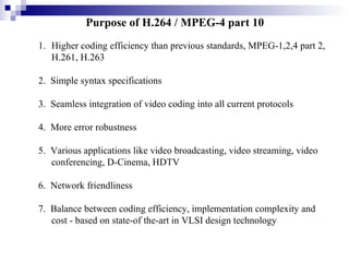 Purpose of H.264 / MPEG-4 part 10   Higher coding efficiency than previous standards, MPEG-1,2,4 part 2, H.261, H.263 2.  Simple syntax specifications 3.  Seamless integration of video coding into all current protocols 4.  More error robustness 5.  Various applications like video broadcasting, video streaming, video conferencing, D-Cinema, HDTV 6.  Network friendliness 7.  Balance between coding efficiency, implementation complexity and cost - based on state-of the-art in VLSI design technology 