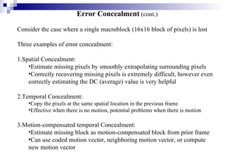 Error Concealment  (cont.) Consider the case where a single macroblock (16x16 block of pixels) is lost Three examples of error concealment: 1.Spatial Concealment: Estimate missing pixels by smoothly extrapolating surrounding pixels Correctly recovering missing pixels is extremely difficult, however even  correctly estimating the DC (average) value is very helpful 2.Temporal Concealment:  Copy the pixels at the same spatial location in the previous frame  Effective when there is no motion, potential problems when there is motion 3.Motion-compensated temporal Concealment: Estimate missing block as motion-compensated block from prior frame Can use coded motion vector, neighboring motion vector, or compute new motion vector 