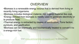 OVERVIEW
•Biomass is a renewable energy source that is derived from living or
recently living organisms.
•Biomass includes biological material, not organic material like coal.
•Energy derived from biomass is mostly used to generate electricity or
to produce heat.
•Thermal energy is extracted by means of combustion, Torre faction,
pyrolysis, and gasification.
•Biomass can be chemically and biochemically treated to convert it to
a energy-rich fuel.
Visit www.seminarlinks.blogspot.com to download
 
