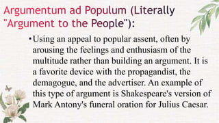 •Using an appeal to popular assent, often by
arousing the feelings and enthusiasm of the
multitude rather than building an argument. It is
a favorite device with the propagandist, the
demagogue, and the advertiser. An example of
this type of argument is Shakespeare's version of
Mark Antony's funeral oration for Julius Caesar.
 