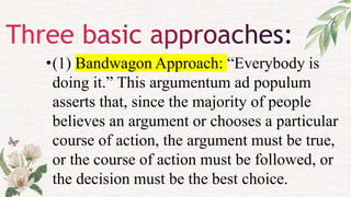 •(1) Bandwagon Approach: “Everybody is
doing it.” This argumentum ad populum
asserts that, since the majority of people
believes an argument or chooses a particular
course of action, the argument must be true,
or the course of action must be followed, or
the decision must be the best choice.
 