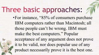 •For instance, “85% of consumers purchase
IBM computers rather than Macintosh; all
those people can’t be wrong. IBM must
make the best computers.” Popular
acceptance of any argument does not prove
it to be valid, nor does popular use of any
product necessarily prove it is the best one.
 