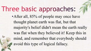 •After all, 85% of people may once have
thought planet earth was flat, but that
majority's belief didn't mean the earth really
was flat when they believed it! Keep this in
mind, and remember that everybody should
avoid this type of logical fallacy.
 