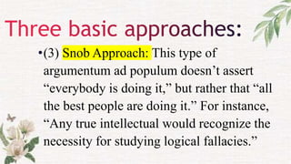 •(3) Snob Approach: This type of
argumentum ad populum doesn’t assert
“everybody is doing it,” but rather that “all
the best people are doing it.” For instance,
“Any true intellectual would recognize the
necessity for studying logical fallacies.”
 