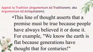 •This line of thought asserts that a
premise must be true because people
have always believed it or done it.
For example, "We know the earth is
flat because generations have
thought that for centuries!"
 