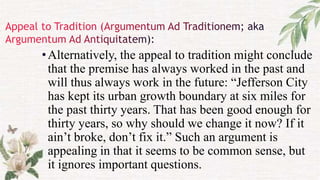 •Alternatively, the appeal to tradition might conclude
that the premise has always worked in the past and
will thus always work in the future: “Jefferson City
has kept its urban growth boundary at six miles for
the past thirty years. That has been good enough for
thirty years, so why should we change it now? If it
ain’t broke, don’t fix it.” Such an argument is
appealing in that it seems to be common sense, but
it ignores important questions.
 