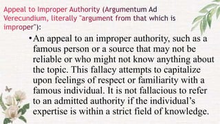 •An appeal to an improper authority, such as a
famous person or a source that may not be
reliable or who might not know anything about
the topic. This fallacy attempts to capitalize
upon feelings of respect or familiarity with a
famous individual. It is not fallacious to refer
to an admitted authority if the individual’s
expertise is within a strict field of knowledge.
 