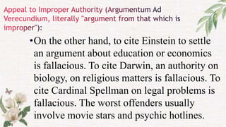 •On the other hand, to cite Einstein to settle
an argument about education or economics
is fallacious. To cite Darwin, an authority on
biology, on religious matters is fallacious. To
cite Cardinal Spellman on legal problems is
fallacious. The worst offenders usually
involve movie stars and psychic hotlines.
 