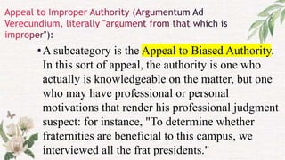 •A subcategory is the Appeal to Biased Authority.
In this sort of appeal, the authority is one who
actually is knowledgeable on the matter, but one
who may have professional or personal
motivations that render his professional judgment
suspect: for instance, "To determine whether
fraternities are beneficial to this campus, we
interviewed all the frat presidents."
 