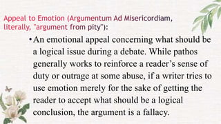•An emotional appeal concerning what should be
a logical issue during a debate. While pathos
generally works to reinforce a reader’s sense of
duty or outrage at some abuse, if a writer tries to
use emotion merely for the sake of getting the
reader to accept what should be a logical
conclusion, the argument is a fallacy.
 