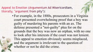 •For example, in the 1880s, prosecutors in a Virginia
court presented overwhelming proof that a boy was
guilty of murdering his parents with an ax. The
defense presented a "not-guilty" plea for on the
grounds that the boy was now an orphan, with no one
to look after his interests if the court was not lenient.
This appeal to emotion obviously seems misplaced,
and the argument is irrelevant to the question of
whether or not he did the crime.
 