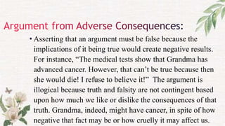 • Asserting that an argument must be false because the
implications of it being true would create negative results.
For instance, “The medical tests show that Grandma has
advanced cancer. However, that can’t be true because then
she would die! I refuse to believe it!” The argument is
illogical because truth and falsity are not contingent based
upon how much we like or dislike the consequences of that
truth. Grandma, indeed, might have cancer, in spite of how
negative that fact may be or how cruelly it may affect us.
 