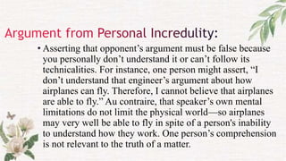 • Asserting that opponent’s argument must be false because
you personally don’t understand it or can’t follow its
technicalities. For instance, one person might assert, “I
don’t understand that engineer’s argument about how
airplanes can fly. Therefore, I cannot believe that airplanes
are able to fly.” Au contraire, that speaker’s own mental
limitations do not limit the physical world—so airplanes
may very well be able to fly in spite of a person's inability
to understand how they work. One person’s comprehension
is not relevant to the truth of a matter.
 