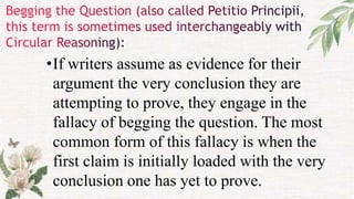 •If writers assume as evidence for their
argument the very conclusion they are
attempting to prove, they engage in the
fallacy of begging the question. The most
common form of this fallacy is when the
first claim is initially loaded with the very
conclusion one has yet to prove.
 