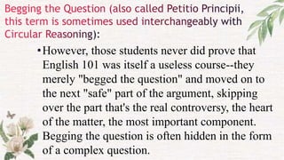•However, those students never did prove that
English 101 was itself a useless course--they
merely "begged the question" and moved on to
the next "safe" part of the argument, skipping
over the part that's the real controversy, the heart
of the matter, the most important component.
Begging the question is often hidden in the form
of a complex question.
 