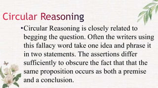 •Circular Reasoning is closely related to
begging the question. Often the writers using
this fallacy word take one idea and phrase it
in two statements. The assertions differ
sufficiently to obscure the fact that that the
same proposition occurs as both a premise
and a conclusion.
 