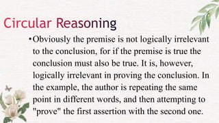 •Obviously the premise is not logically irrelevant
to the conclusion, for if the premise is true the
conclusion must also be true. It is, however,
logically irrelevant in proving the conclusion. In
the example, the author is repeating the same
point in different words, and then attempting to
"prove" the first assertion with the second one.
 