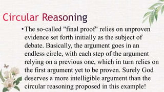 •The so-called "final proof" relies on unproven
evidence set forth initially as the subject of
debate. Basically, the argument goes in an
endless circle, with each step of the argument
relying on a previous one, which in turn relies on
the first argument yet to be proven. Surely God
deserves a more intelligible argument than the
circular reasoning proposed in this example!
 