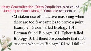•Mistaken use of inductive reasoning when
there are too few samples to prove a point.
Example: "Susan failed Biology 101.
Herman failed Biology 101. Egbert failed
Biology 101. I therefore conclude that most
students who take Biology 101 will fail it."
 