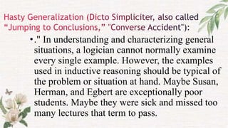 •." In understanding and characterizing general
situations, a logician cannot normally examine
every single example. However, the examples
used in inductive reasoning should be typical of
the problem or situation at hand. Maybe Susan,
Herman, and Egbert are exceptionally poor
students. Maybe they were sick and missed too
many lectures that term to pass.
 