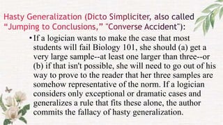 •If a logician wants to make the case that most
students will fail Biology 101, she should (a) get a
very large sample--at least one larger than three--or
(b) if that isn't possible, she will need to go out of his
way to prove to the reader that her three samples are
somehow representative of the norm. If a logician
considers only exceptional or dramatic cases and
generalizes a rule that fits these alone, the author
commits the fallacy of hasty generalization.
 