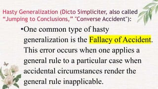 •One common type of hasty
generalization is the Fallacy of Accident.
This error occurs when one applies a
general rule to a particular case when
accidental circumstances render the
general rule inapplicable.
 