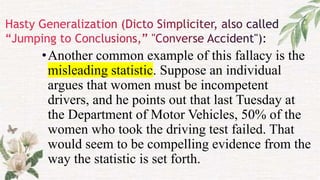 •Another common example of this fallacy is the
misleading statistic. Suppose an individual
argues that women must be incompetent
drivers, and he points out that last Tuesday at
the Department of Motor Vehicles, 50% of the
women who took the driving test failed. That
would seem to be compelling evidence from the
way the statistic is set forth.
 