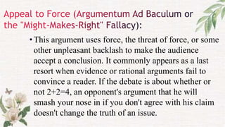 •This argument uses force, the threat of force, or some
other unpleasant backlash to make the audience
accept a conclusion. It commonly appears as a last
resort when evidence or rational arguments fail to
convince a reader. If the debate is about whether or
not 2+2=4, an opponent's argument that he will
smash your nose in if you don't agree with his claim
doesn't change the truth of an issue.
 