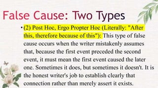 •(2) Post Hoc, Ergo Propter Hoc (Literally: "After
this, therefore because of this"): This type of false
cause occurs when the writer mistakenly assumes
that, because the first event preceded the second
event, it must mean the first event caused the later
one. Sometimes it does, but sometimes it doesn't. It is
the honest writer's job to establish clearly that
connection rather than merely assert it exists.
 