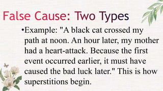 •Example: "A black cat crossed my
path at noon. An hour later, my mother
had a heart-attack. Because the first
event occurred earlier, it must have
caused the bad luck later." This is how
superstitions begin.
 