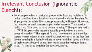 • For example, when a particular proposal for housing legislation is
under consideration, a legislator may argue that decent housing for
all people is desirable. Everyone, presumably, will agree. However,
the question at hand concerns a particular measure. The question
really isn't, "Is it good to have decent housing?" The question really
is, "Will this particular measure actually provide it or is there a
better alternative?" This type of fallacy is a common one in student
papers when students use a shared assumption--such as the fact that
decent housing is a desirable thing to have--and then spend the bulk
of their essays focused on that fact rather than the real question at
issue. It's similar to begging the question, above.
 