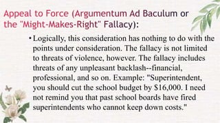 •Logically, this consideration has nothing to do with the
points under consideration. The fallacy is not limited
to threats of violence, however. The fallacy includes
threats of any unpleasant backlash--financial,
professional, and so on. Example: "Superintendent,
you should cut the school budget by $16,000. I need
not remind you that past school boards have fired
superintendents who cannot keep down costs."
 