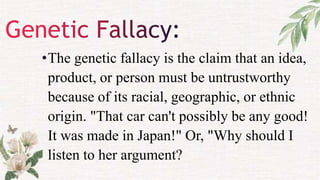 •The genetic fallacy is the claim that an idea,
product, or person must be untrustworthy
because of its racial, geographic, or ethnic
origin. "That car can't possibly be any good!
It was made in Japan!" Or, "Why should I
listen to her argument?
 