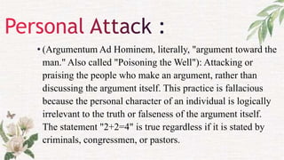• (Argumentum Ad Hominem, literally, "argument toward the
man." Also called "Poisoning the Well"): Attacking or
praising the people who make an argument, rather than
discussing the argument itself. This practice is fallacious
because the personal character of an individual is logically
irrelevant to the truth or falseness of the argument itself.
The statement "2+2=4" is true regardless if it is stated by
criminals, congressmen, or pastors.
 