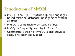 Introduction of MySQL MySQL is an SQL (Structured Query Language) based relational database management system (DBMS) MySQL is compatible with standard SQL MySQL is frequently used by PHP and Perl Commercial version of MySQL is also provided (including technical support) 