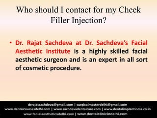Who should I contact for my Cheek
Filler Injection?
• Dr. Rajat Sachdeva at Dr. Sachdeva’s Facial
Aesthetic Institute is a highly skilled facial
aesthetic surgeon and is an expert in all sort
of cosmetic procedure.
 