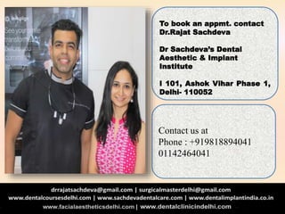 To book an appmt. contact
Dr.Rajat Sachdeva
Dr Sachdeva’s Dental
Aesthetic & Implant
Institute
I 101, Ashok Vihar Phase 1,
Delhi- 110052
Contact us at
Phone : +919818894041
01142464041
 