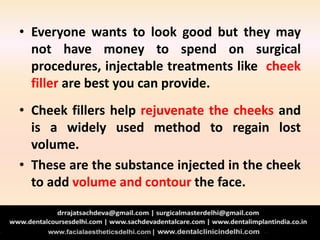 • Everyone wants to look good but they may
not have money to spend on surgical
procedures, injectable treatments like cheek
filler are best you can provide.
• Cheek fillers help rejuvenate the cheeks and
is a widely used method to regain lost
volume.
• These are the substance injected in the cheek
to add volume and contour the face.
 