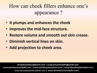 How can cheek fillers enhance one’s
appearance ?
• It plumps and enhances the cheek
• Improves the mid-face structure.
• Restore volume and smooth out skin crease.
• Diminish vertical lines on skin.
• Add projection to cheek area.
 