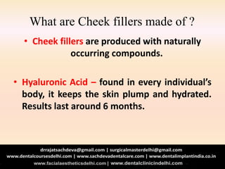 What are Cheek fillers made of ?
• Cheek fillers are produced with naturally
occurring compounds.
• Hyaluronic Acid – found in every individual’s
body, it keeps the skin plump and hydrated.
Results last around 6 months.
 