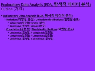 Exploratory Data Analysis (EDA, 탐색적 데이터 분석)
Outline (개요)
• Exploratory Data Analysis (EDA, 탐색적 데이터 분석)
• Variation (다양성, 분산): Univariate distributions (일변량 분포)
• Categorical (범주형) variable (변수)
• Continuous (연속형) variable (변수)
• Covariation (공분산): Bivariate distributions (이변량 분포)
• Continuous (연속형) & Categorical (범주형)
• Categorical (범주형) & Categorical (범주형)
• Continuous (연속형) & Continuous (연속형)
 