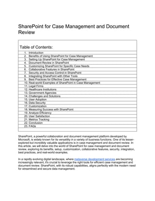 SharePoint for Case Management and Document
Review
Table of Contents:
1. Introduction
2. Benefits of Using SharePoint for Case Management
3. Setting Up SharePoint for Case Management
4. Document Review in SharePoint
5. Customizing SharePoint for Specific Case Needs
6. Collaborative Features in SharePoint
7. Security and Access Control in SharePoint
8. Integrating SharePoint with Other Tools
9. Best Practices for Effective Case Management
10. Real-world Examples of SharePoint in Case Management
11. Legal Firms
12. Healthcare Institutions
13. Government Agencies
14. Challenges and Solutions
15. User Adoption
16. Data Security
17. Customization
18. Measuring Success with SharePoint
19. Analyze Efficiency
20. User Satisfaction
21. Metrics Tracking
22. Conclusion
23. FAQs
SharePoint, a powerful collaboration and document management platform developed by
Microsoft, is widely known for its versatility in a variety of business functions. One of its lesser-
explored but incredibly valuable applications is in case management and document review. In
this article, we will delve into the world of SharePoint for case management and document
review, exploring its benefits, setup, customization, collaborative features, security, integration,
best practices, and real-world examples.
In a rapidly evolving digital landscape, where metaverse development services are becoming
increasingly relevant, it's crucial to leverage the right tools for efficient case management and
document review. SharePoint, with its robust capabilities, aligns perfectly with the modern need
for streamlined and secure data management.
 