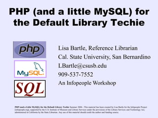 PHP (and a little MySQL) for
 the Default Library Techie

                                                Lisa Bartle, Reference Librarian
                                                Cal. State University, San Bernardino
                                                LBartle@csusb.edu
                                                909-537-7552
                                                An Infopeople Workshop



 PHP (and a Little MySQL) for the Default Library Techie Summer 2006 - This material has been created by Lisa Bartle for the Infopeople Project
 [infopeople.org], supported by the U.S. Institute of Museum and Library Services under the provisions of the Library Services and Technology Act,
 administered in California by the State Librarian. Any use of this material should credit the author and funding source.
 