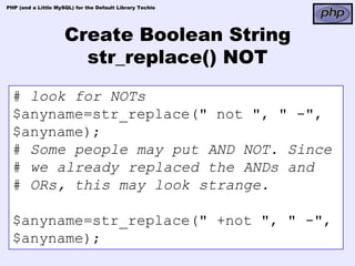 PHP (and a Little MySQL) for the Default Library Techie




                     Create Boolean String
                       str_replace() NOT
  # look for NOTs
  $anyname=str_replace(" not ", " -",
  $anyname);
  # Some people may put AND NOT. Since
  # we already replaced the ANDs and
  # ORs, this may look strange.

  $anyname=str_replace(" +not ", " -",
  $anyname);
 